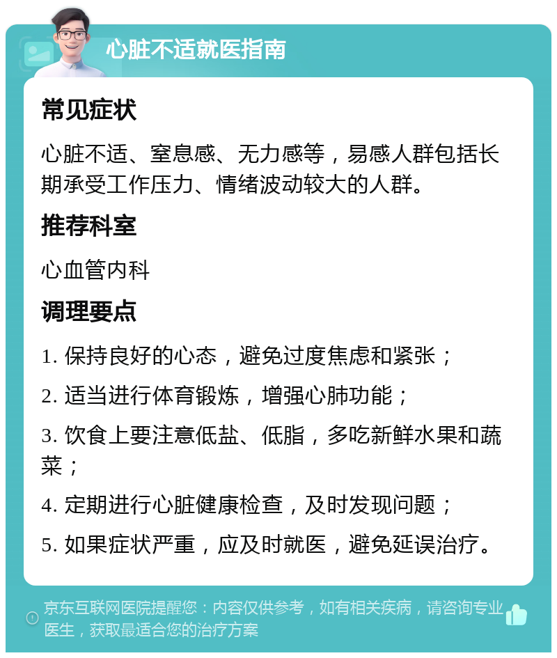 心脏不适就医指南 常见症状 心脏不适、窒息感、无力感等，易感人群包括长期承受工作压力、情绪波动较大的人群。 推荐科室 心血管内科 调理要点 1. 保持良好的心态，避免过度焦虑和紧张； 2. 适当进行体育锻炼，增强心肺功能； 3. 饮食上要注意低盐、低脂，多吃新鲜水果和蔬菜； 4. 定期进行心脏健康检查，及时发现问题； 5. 如果症状严重，应及时就医，避免延误治疗。