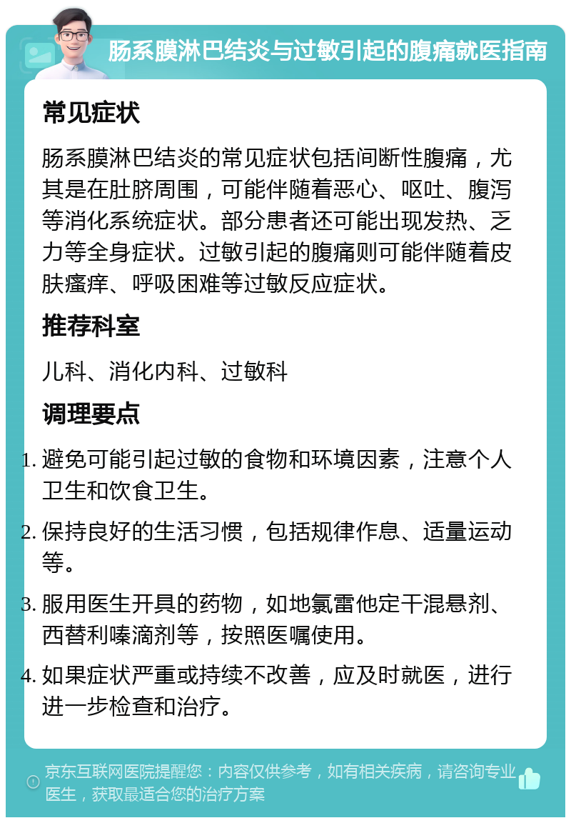 肠系膜淋巴结炎与过敏引起的腹痛就医指南 常见症状 肠系膜淋巴结炎的常见症状包括间断性腹痛，尤其是在肚脐周围，可能伴随着恶心、呕吐、腹泻等消化系统症状。部分患者还可能出现发热、乏力等全身症状。过敏引起的腹痛则可能伴随着皮肤瘙痒、呼吸困难等过敏反应症状。 推荐科室 儿科、消化内科、过敏科 调理要点 避免可能引起过敏的食物和环境因素，注意个人卫生和饮食卫生。 保持良好的生活习惯，包括规律作息、适量运动等。 服用医生开具的药物，如地氯雷他定干混悬剂、西替利嗪滴剂等，按照医嘱使用。 如果症状严重或持续不改善，应及时就医，进行进一步检查和治疗。