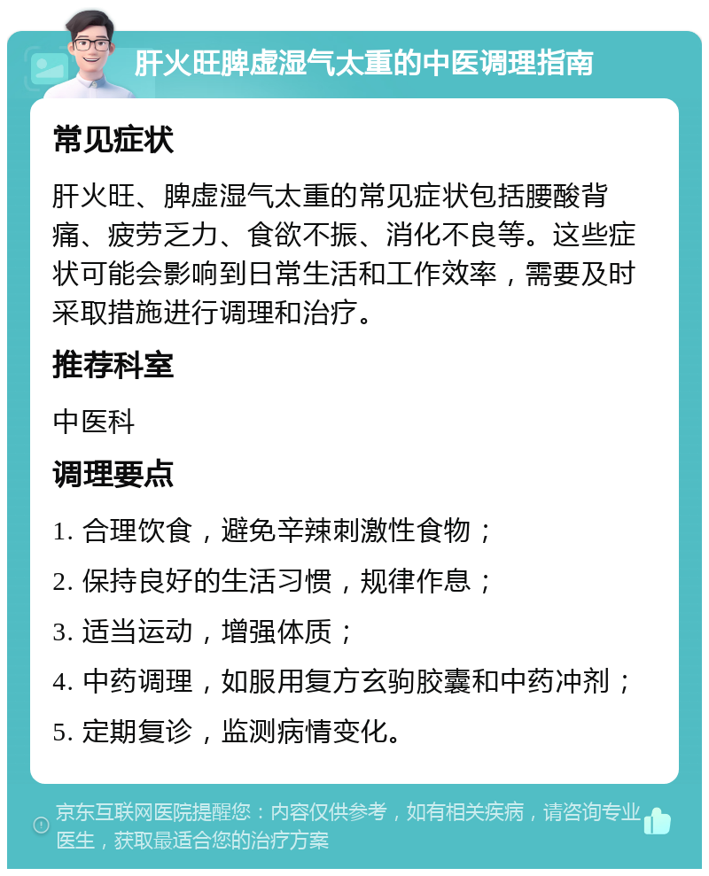 肝火旺脾虚湿气太重的中医调理指南 常见症状 肝火旺、脾虚湿气太重的常见症状包括腰酸背痛、疲劳乏力、食欲不振、消化不良等。这些症状可能会影响到日常生活和工作效率，需要及时采取措施进行调理和治疗。 推荐科室 中医科 调理要点 1. 合理饮食，避免辛辣刺激性食物； 2. 保持良好的生活习惯，规律作息； 3. 适当运动，增强体质； 4. 中药调理，如服用复方玄驹胶囊和中药冲剂； 5. 定期复诊，监测病情变化。