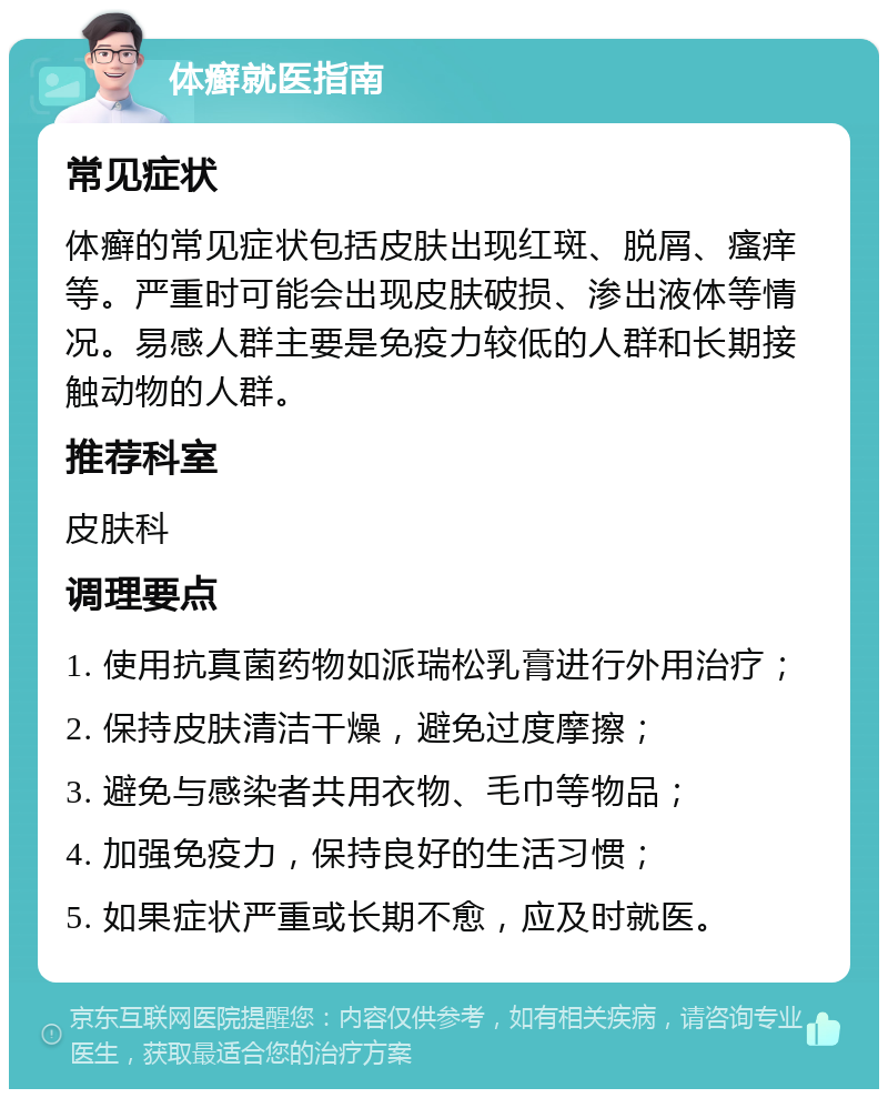 体癣就医指南 常见症状 体癣的常见症状包括皮肤出现红斑、脱屑、瘙痒等。严重时可能会出现皮肤破损、渗出液体等情况。易感人群主要是免疫力较低的人群和长期接触动物的人群。 推荐科室 皮肤科 调理要点 1. 使用抗真菌药物如派瑞松乳膏进行外用治疗； 2. 保持皮肤清洁干燥，避免过度摩擦； 3. 避免与感染者共用衣物、毛巾等物品； 4. 加强免疫力，保持良好的生活习惯； 5. 如果症状严重或长期不愈，应及时就医。