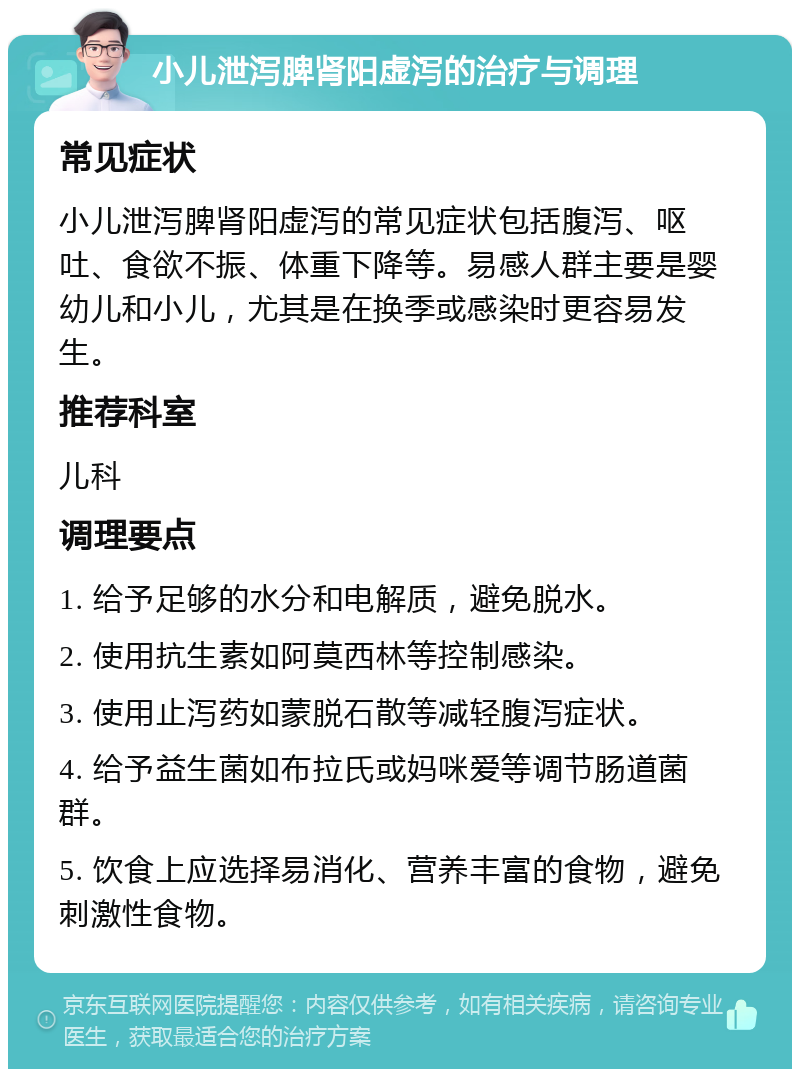 小儿泄泻脾肾阳虚泻的治疗与调理 常见症状 小儿泄泻脾肾阳虚泻的常见症状包括腹泻、呕吐、食欲不振、体重下降等。易感人群主要是婴幼儿和小儿，尤其是在换季或感染时更容易发生。 推荐科室 儿科 调理要点 1. 给予足够的水分和电解质，避免脱水。 2. 使用抗生素如阿莫西林等控制感染。 3. 使用止泻药如蒙脱石散等减轻腹泻症状。 4. 给予益生菌如布拉氏或妈咪爱等调节肠道菌群。 5. 饮食上应选择易消化、营养丰富的食物，避免刺激性食物。