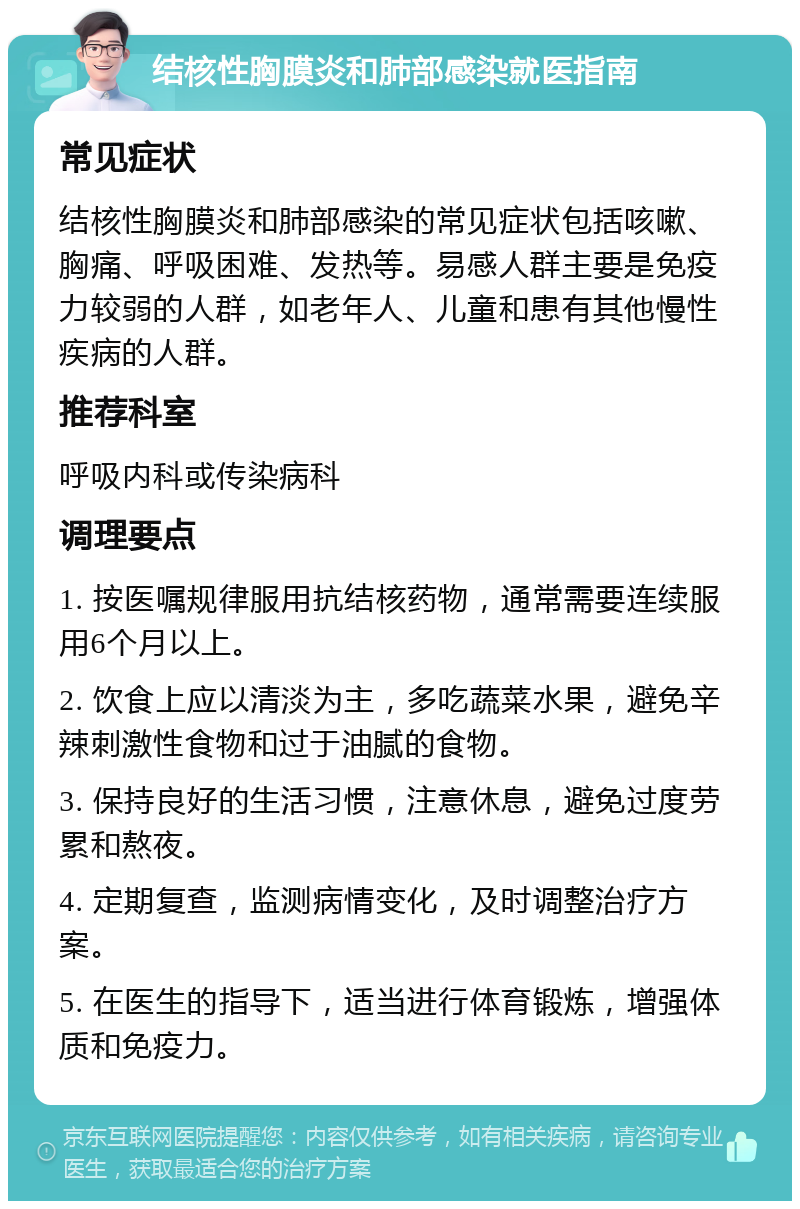 结核性胸膜炎和肺部感染就医指南 常见症状 结核性胸膜炎和肺部感染的常见症状包括咳嗽、胸痛、呼吸困难、发热等。易感人群主要是免疫力较弱的人群，如老年人、儿童和患有其他慢性疾病的人群。 推荐科室 呼吸内科或传染病科 调理要点 1. 按医嘱规律服用抗结核药物，通常需要连续服用6个月以上。 2. 饮食上应以清淡为主，多吃蔬菜水果，避免辛辣刺激性食物和过于油腻的食物。 3. 保持良好的生活习惯，注意休息，避免过度劳累和熬夜。 4. 定期复查，监测病情变化，及时调整治疗方案。 5. 在医生的指导下，适当进行体育锻炼，增强体质和免疫力。