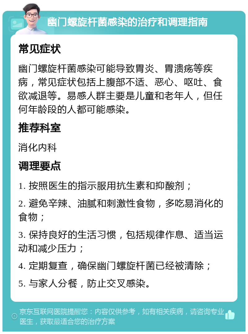 幽门螺旋杆菌感染的治疗和调理指南 常见症状 幽门螺旋杆菌感染可能导致胃炎、胃溃疡等疾病，常见症状包括上腹部不适、恶心、呕吐、食欲减退等。易感人群主要是儿童和老年人，但任何年龄段的人都可能感染。 推荐科室 消化内科 调理要点 1. 按照医生的指示服用抗生素和抑酸剂； 2. 避免辛辣、油腻和刺激性食物，多吃易消化的食物； 3. 保持良好的生活习惯，包括规律作息、适当运动和减少压力； 4. 定期复查，确保幽门螺旋杆菌已经被清除； 5. 与家人分餐，防止交叉感染。