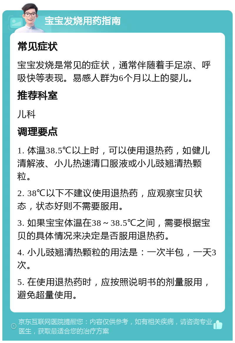 宝宝发烧用药指南 常见症状 宝宝发烧是常见的症状，通常伴随着手足凉、呼吸快等表现。易感人群为6个月以上的婴儿。 推荐科室 儿科 调理要点 1. 体温38.5℃以上时，可以使用退热药，如健儿清解液、小儿热速清口服液或小儿豉翘清热颗粒。 2. 38℃以下不建议使用退热药，应观察宝贝状态，状态好则不需要服用。 3. 如果宝宝体温在38～38.5℃之间，需要根据宝贝的具体情况来决定是否服用退热药。 4. 小儿豉翘清热颗粒的用法是：一次半包，一天3次。 5. 在使用退热药时，应按照说明书的剂量服用，避免超量使用。