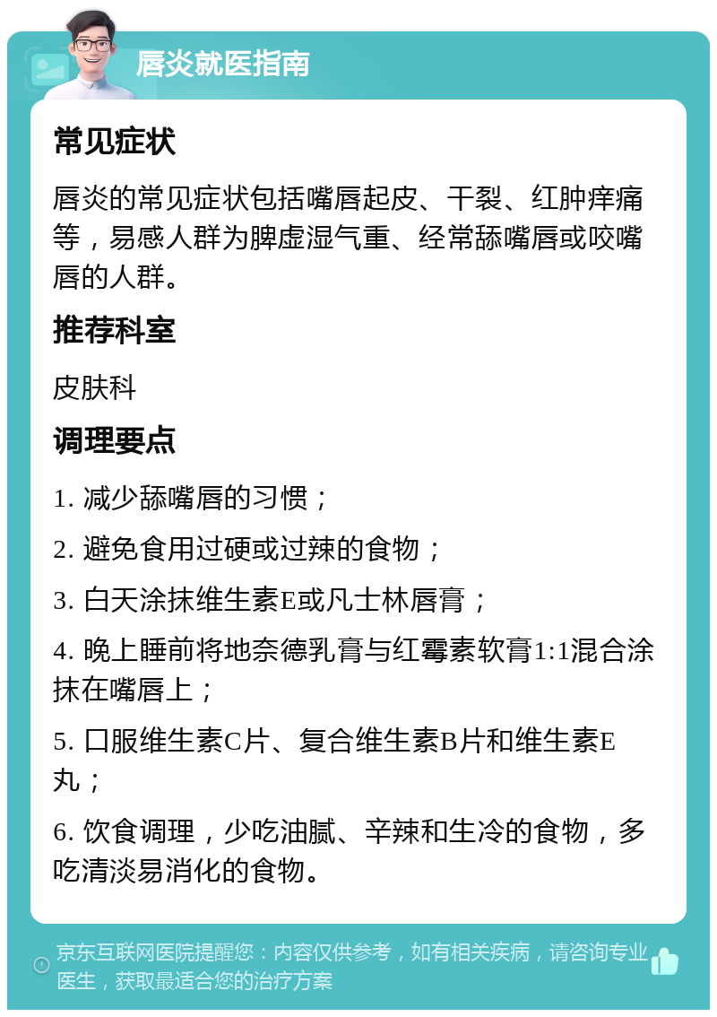 唇炎就医指南 常见症状 唇炎的常见症状包括嘴唇起皮、干裂、红肿痒痛等，易感人群为脾虚湿气重、经常舔嘴唇或咬嘴唇的人群。 推荐科室 皮肤科 调理要点 1. 减少舔嘴唇的习惯； 2. 避免食用过硬或过辣的食物； 3. 白天涂抹维生素E或凡士林唇膏； 4. 晚上睡前将地奈德乳膏与红霉素软膏1:1混合涂抹在嘴唇上； 5. 口服维生素C片、复合维生素B片和维生素E丸； 6. 饮食调理，少吃油腻、辛辣和生冷的食物，多吃清淡易消化的食物。