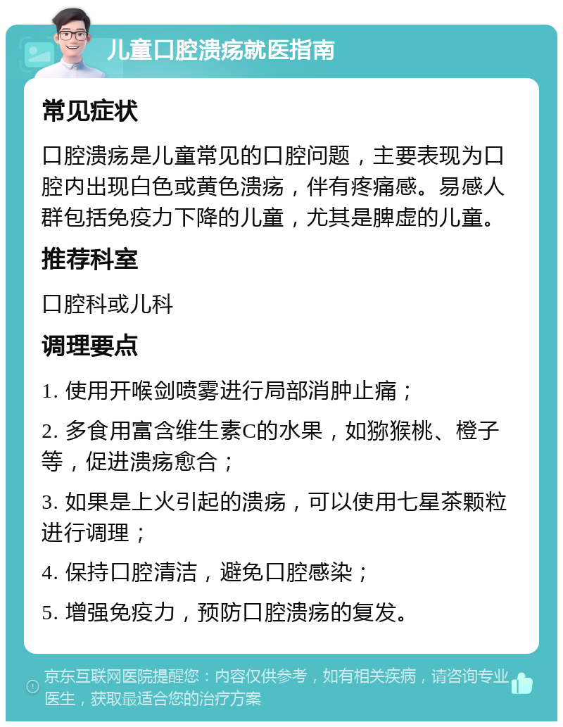 儿童口腔溃疡就医指南 常见症状 口腔溃疡是儿童常见的口腔问题，主要表现为口腔内出现白色或黄色溃疡，伴有疼痛感。易感人群包括免疫力下降的儿童，尤其是脾虚的儿童。 推荐科室 口腔科或儿科 调理要点 1. 使用开喉剑喷雾进行局部消肿止痛； 2. 多食用富含维生素C的水果，如猕猴桃、橙子等，促进溃疡愈合； 3. 如果是上火引起的溃疡，可以使用七星茶颗粒进行调理； 4. 保持口腔清洁，避免口腔感染； 5. 增强免疫力，预防口腔溃疡的复发。