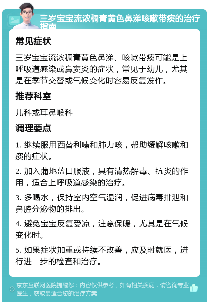 三岁宝宝流浓稠青黄色鼻涕咳嗽带痰的治疗指南 常见症状 三岁宝宝流浓稠青黄色鼻涕、咳嗽带痰可能是上呼吸道感染或鼻窦炎的症状，常见于幼儿，尤其是在季节交替或气候变化时容易反复发作。 推荐科室 儿科或耳鼻喉科 调理要点 1. 继续服用西替利嗪和肺力咳，帮助缓解咳嗽和痰的症状。 2. 加入蒲地蓝口服液，具有清热解毒、抗炎的作用，适合上呼吸道感染的治疗。 3. 多喝水，保持室内空气湿润，促进病毒排泄和鼻腔分泌物的排出。 4. 避免宝宝反复受凉，注意保暖，尤其是在气候变化时。 5. 如果症状加重或持续不改善，应及时就医，进行进一步的检查和治疗。