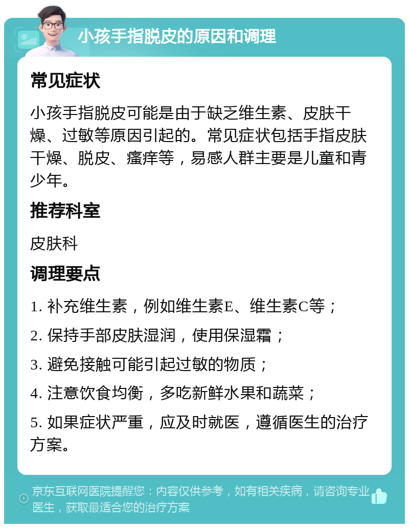 小孩手指脱皮的原因和调理 常见症状 小孩手指脱皮可能是由于缺乏维生素、皮肤干燥、过敏等原因引起的。常见症状包括手指皮肤干燥、脱皮、瘙痒等，易感人群主要是儿童和青少年。 推荐科室 皮肤科 调理要点 1. 补充维生素，例如维生素E、维生素C等； 2. 保持手部皮肤湿润，使用保湿霜； 3. 避免接触可能引起过敏的物质； 4. 注意饮食均衡，多吃新鲜水果和蔬菜； 5. 如果症状严重，应及时就医，遵循医生的治疗方案。