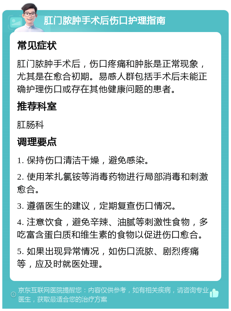 肛门脓肿手术后伤口护理指南 常见症状 肛门脓肿手术后，伤口疼痛和肿胀是正常现象，尤其是在愈合初期。易感人群包括手术后未能正确护理伤口或存在其他健康问题的患者。 推荐科室 肛肠科 调理要点 1. 保持伤口清洁干燥，避免感染。 2. 使用苯扎氯铵等消毒药物进行局部消毒和刺激愈合。 3. 遵循医生的建议，定期复查伤口情况。 4. 注意饮食，避免辛辣、油腻等刺激性食物，多吃富含蛋白质和维生素的食物以促进伤口愈合。 5. 如果出现异常情况，如伤口流脓、剧烈疼痛等，应及时就医处理。