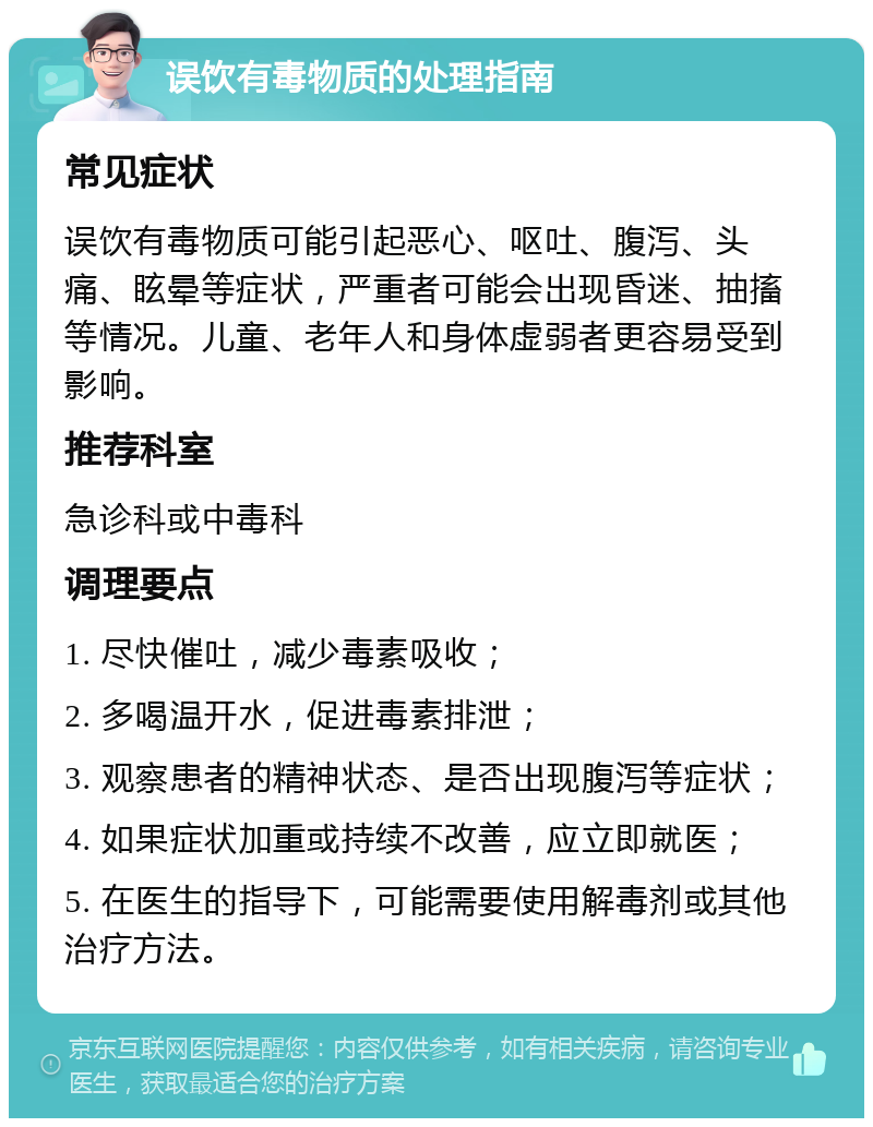 误饮有毒物质的处理指南 常见症状 误饮有毒物质可能引起恶心、呕吐、腹泻、头痛、眩晕等症状，严重者可能会出现昏迷、抽搐等情况。儿童、老年人和身体虚弱者更容易受到影响。 推荐科室 急诊科或中毒科 调理要点 1. 尽快催吐，减少毒素吸收； 2. 多喝温开水，促进毒素排泄； 3. 观察患者的精神状态、是否出现腹泻等症状； 4. 如果症状加重或持续不改善，应立即就医； 5. 在医生的指导下，可能需要使用解毒剂或其他治疗方法。