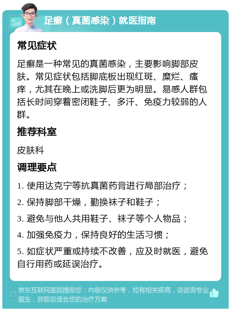 足癣（真菌感染）就医指南 常见症状 足癣是一种常见的真菌感染，主要影响脚部皮肤。常见症状包括脚底板出现红斑、糜烂、瘙痒，尤其在晚上或洗脚后更为明显。易感人群包括长时间穿着密闭鞋子、多汗、免疫力较弱的人群。 推荐科室 皮肤科 调理要点 1. 使用达克宁等抗真菌药膏进行局部治疗； 2. 保持脚部干燥，勤换袜子和鞋子； 3. 避免与他人共用鞋子、袜子等个人物品； 4. 加强免疫力，保持良好的生活习惯； 5. 如症状严重或持续不改善，应及时就医，避免自行用药或延误治疗。