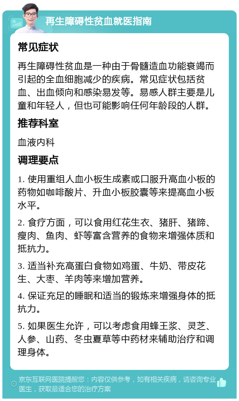 再生障碍性贫血就医指南 常见症状 再生障碍性贫血是一种由于骨髓造血功能衰竭而引起的全血细胞减少的疾病。常见症状包括贫血、出血倾向和感染易发等。易感人群主要是儿童和年轻人，但也可能影响任何年龄段的人群。 推荐科室 血液内科 调理要点 1. 使用重组人血小板生成素或口服升高血小板的药物如咖啡酸片、升血小板胶囊等来提高血小板水平。 2. 食疗方面，可以食用红花生衣、猪肝、猪蹄、瘦肉、鱼肉、虾等富含营养的食物来增强体质和抵抗力。 3. 适当补充高蛋白食物如鸡蛋、牛奶、带皮花生、大枣、羊肉等来增加营养。 4. 保证充足的睡眠和适当的锻炼来增强身体的抵抗力。 5. 如果医生允许，可以考虑食用蜂王浆、灵芝、人参、山药、冬虫夏草等中药材来辅助治疗和调理身体。