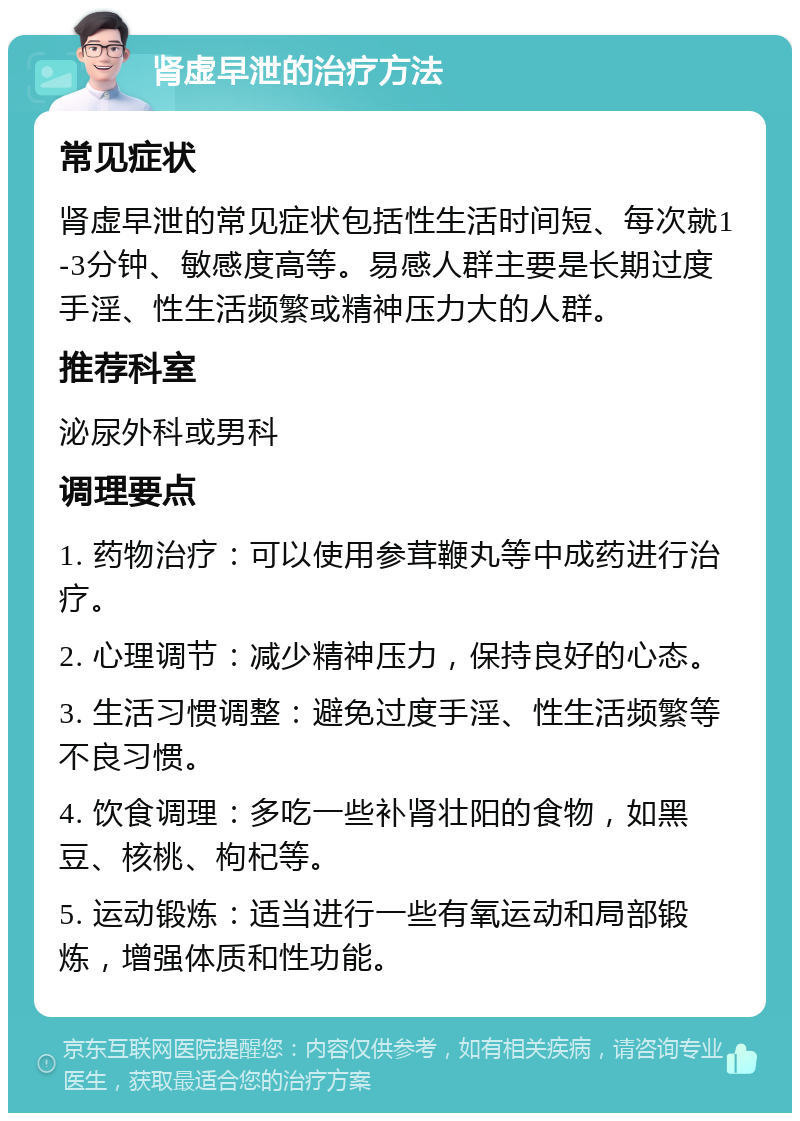 肾虚早泄的治疗方法 常见症状 肾虚早泄的常见症状包括性生活时间短、每次就1-3分钟、敏感度高等。易感人群主要是长期过度手淫、性生活频繁或精神压力大的人群。 推荐科室 泌尿外科或男科 调理要点 1. 药物治疗：可以使用参茸鞭丸等中成药进行治疗。 2. 心理调节：减少精神压力，保持良好的心态。 3. 生活习惯调整：避免过度手淫、性生活频繁等不良习惯。 4. 饮食调理：多吃一些补肾壮阳的食物，如黑豆、核桃、枸杞等。 5. 运动锻炼：适当进行一些有氧运动和局部锻炼，增强体质和性功能。