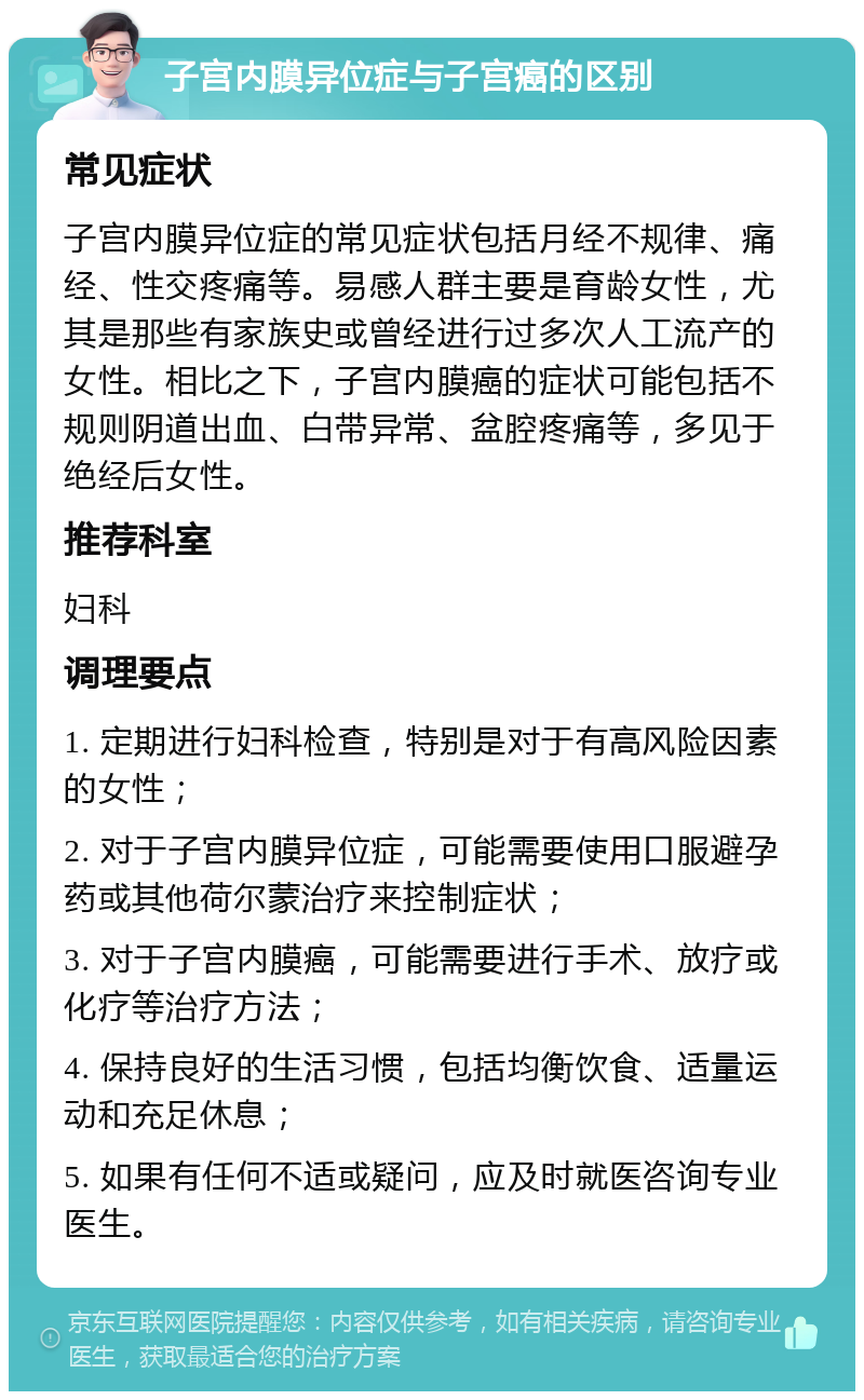 子宫内膜异位症与子宫癌的区别 常见症状 子宫内膜异位症的常见症状包括月经不规律、痛经、性交疼痛等。易感人群主要是育龄女性，尤其是那些有家族史或曾经进行过多次人工流产的女性。相比之下，子宫内膜癌的症状可能包括不规则阴道出血、白带异常、盆腔疼痛等，多见于绝经后女性。 推荐科室 妇科 调理要点 1. 定期进行妇科检查，特别是对于有高风险因素的女性； 2. 对于子宫内膜异位症，可能需要使用口服避孕药或其他荷尔蒙治疗来控制症状； 3. 对于子宫内膜癌，可能需要进行手术、放疗或化疗等治疗方法； 4. 保持良好的生活习惯，包括均衡饮食、适量运动和充足休息； 5. 如果有任何不适或疑问，应及时就医咨询专业医生。