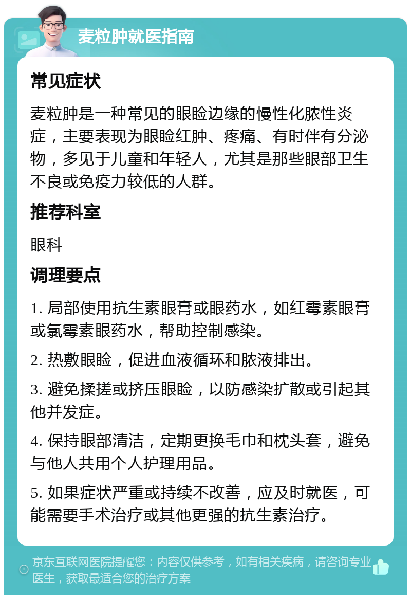 麦粒肿就医指南 常见症状 麦粒肿是一种常见的眼睑边缘的慢性化脓性炎症，主要表现为眼睑红肿、疼痛、有时伴有分泌物，多见于儿童和年轻人，尤其是那些眼部卫生不良或免疫力较低的人群。 推荐科室 眼科 调理要点 1. 局部使用抗生素眼膏或眼药水，如红霉素眼膏或氯霉素眼药水，帮助控制感染。 2. 热敷眼睑，促进血液循环和脓液排出。 3. 避免揉搓或挤压眼睑，以防感染扩散或引起其他并发症。 4. 保持眼部清洁，定期更换毛巾和枕头套，避免与他人共用个人护理用品。 5. 如果症状严重或持续不改善，应及时就医，可能需要手术治疗或其他更强的抗生素治疗。