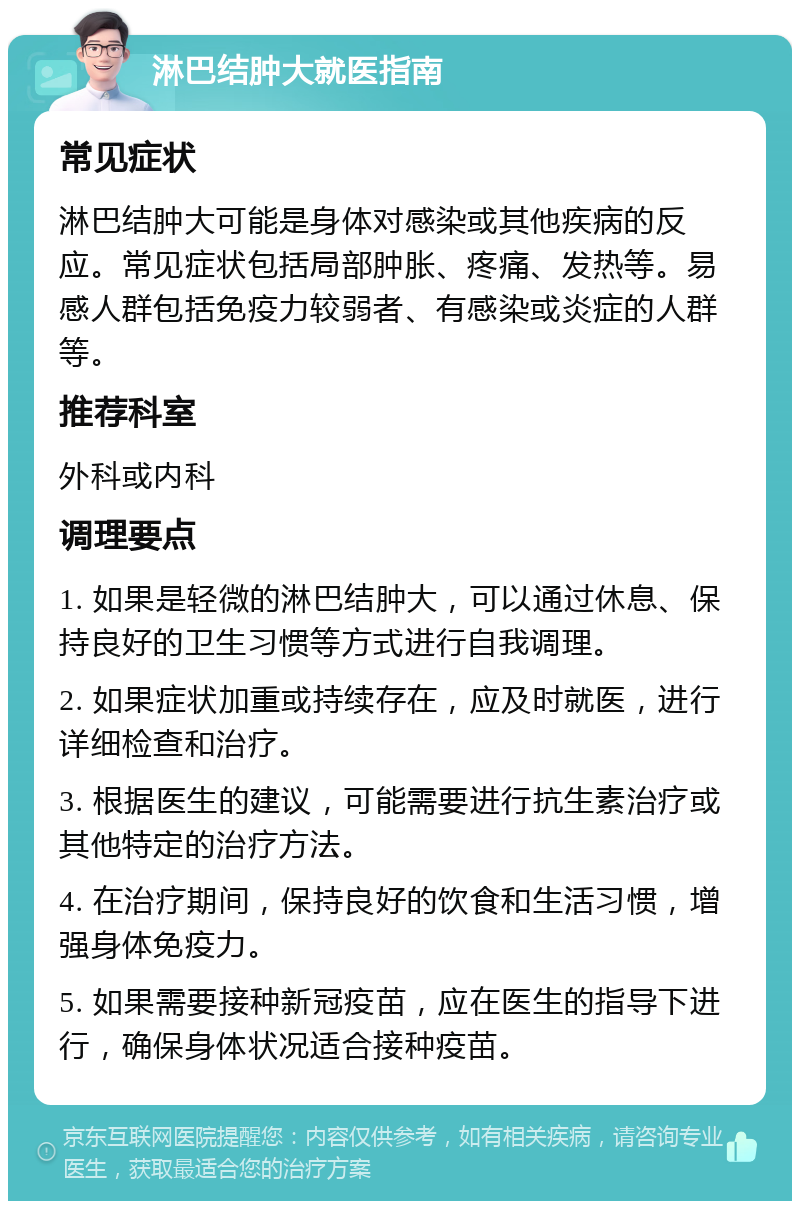 淋巴结肿大就医指南 常见症状 淋巴结肿大可能是身体对感染或其他疾病的反应。常见症状包括局部肿胀、疼痛、发热等。易感人群包括免疫力较弱者、有感染或炎症的人群等。 推荐科室 外科或内科 调理要点 1. 如果是轻微的淋巴结肿大，可以通过休息、保持良好的卫生习惯等方式进行自我调理。 2. 如果症状加重或持续存在，应及时就医，进行详细检查和治疗。 3. 根据医生的建议，可能需要进行抗生素治疗或其他特定的治疗方法。 4. 在治疗期间，保持良好的饮食和生活习惯，增强身体免疫力。 5. 如果需要接种新冠疫苗，应在医生的指导下进行，确保身体状况适合接种疫苗。