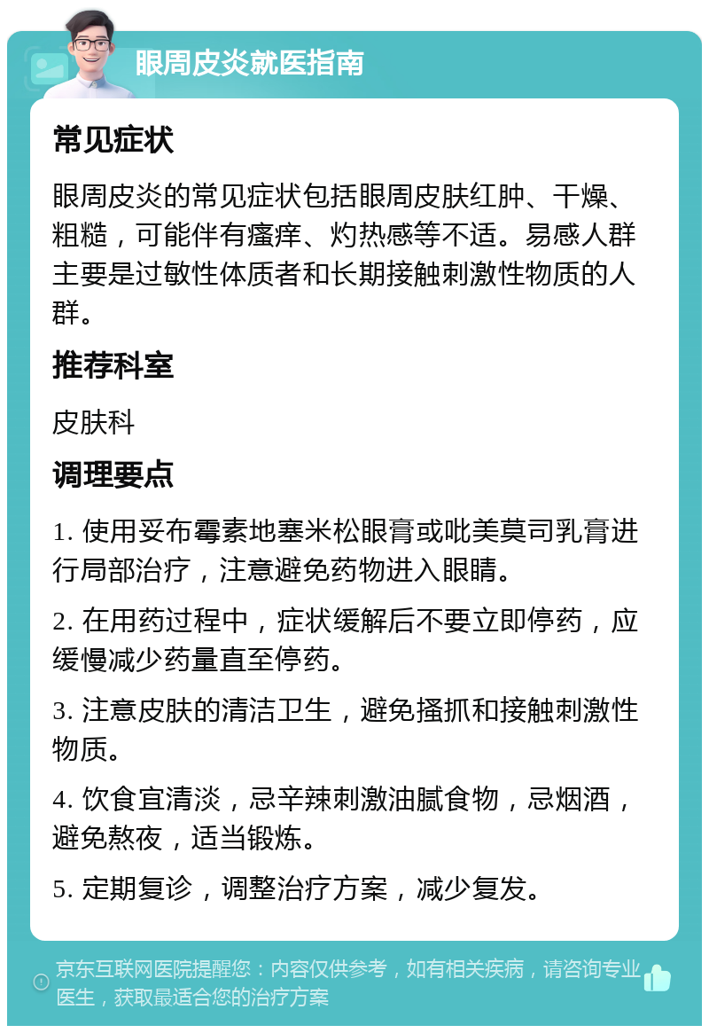 眼周皮炎就医指南 常见症状 眼周皮炎的常见症状包括眼周皮肤红肿、干燥、粗糙，可能伴有瘙痒、灼热感等不适。易感人群主要是过敏性体质者和长期接触刺激性物质的人群。 推荐科室 皮肤科 调理要点 1. 使用妥布霉素地塞米松眼膏或吡美莫司乳膏进行局部治疗，注意避免药物进入眼睛。 2. 在用药过程中，症状缓解后不要立即停药，应缓慢减少药量直至停药。 3. 注意皮肤的清洁卫生，避免搔抓和接触刺激性物质。 4. 饮食宜清淡，忌辛辣刺激油腻食物，忌烟酒，避免熬夜，适当锻炼。 5. 定期复诊，调整治疗方案，减少复发。