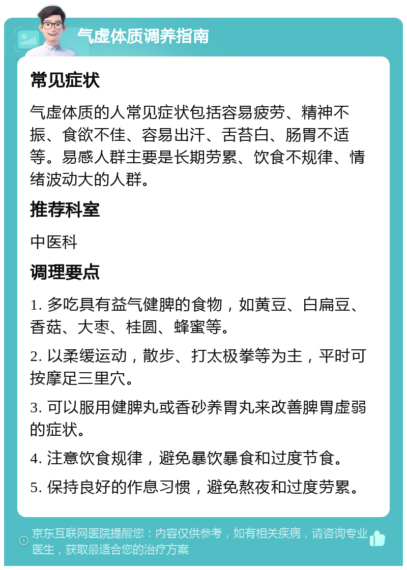 气虚体质调养指南 常见症状 气虚体质的人常见症状包括容易疲劳、精神不振、食欲不佳、容易出汗、舌苔白、肠胃不适等。易感人群主要是长期劳累、饮食不规律、情绪波动大的人群。 推荐科室 中医科 调理要点 1. 多吃具有益气健脾的食物，如黄豆、白扁豆、香菇、大枣、桂圆、蜂蜜等。 2. 以柔缓运动，散步、打太极拳等为主，平时可按摩足三里穴。 3. 可以服用健脾丸或香砂养胃丸来改善脾胃虚弱的症状。 4. 注意饮食规律，避免暴饮暴食和过度节食。 5. 保持良好的作息习惯，避免熬夜和过度劳累。