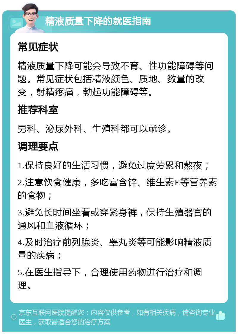 精液质量下降的就医指南 常见症状 精液质量下降可能会导致不育、性功能障碍等问题。常见症状包括精液颜色、质地、数量的改变，射精疼痛，勃起功能障碍等。 推荐科室 男科、泌尿外科、生殖科都可以就诊。 调理要点 1.保持良好的生活习惯，避免过度劳累和熬夜； 2.注意饮食健康，多吃富含锌、维生素E等营养素的食物； 3.避免长时间坐着或穿紧身裤，保持生殖器官的通风和血液循环； 4.及时治疗前列腺炎、睾丸炎等可能影响精液质量的疾病； 5.在医生指导下，合理使用药物进行治疗和调理。