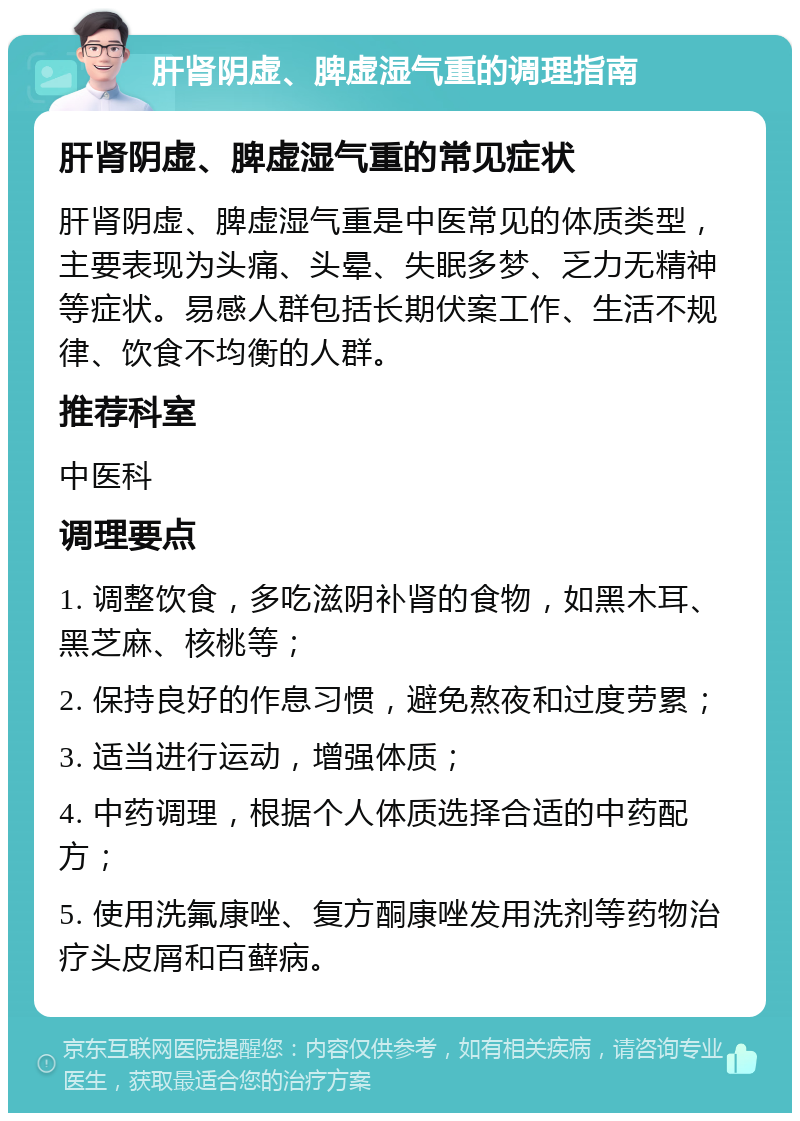 肝肾阴虚、脾虚湿气重的调理指南 肝肾阴虚、脾虚湿气重的常见症状 肝肾阴虚、脾虚湿气重是中医常见的体质类型，主要表现为头痛、头晕、失眠多梦、乏力无精神等症状。易感人群包括长期伏案工作、生活不规律、饮食不均衡的人群。 推荐科室 中医科 调理要点 1. 调整饮食，多吃滋阴补肾的食物，如黑木耳、黑芝麻、核桃等； 2. 保持良好的作息习惯，避免熬夜和过度劳累； 3. 适当进行运动，增强体质； 4. 中药调理，根据个人体质选择合适的中药配方； 5. 使用洗氟康唑、复方酮康唑发用洗剂等药物治疗头皮屑和百藓病。