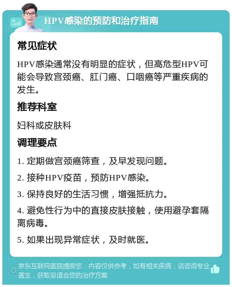 HPV感染的预防和治疗指南 常见症状 HPV感染通常没有明显的症状，但高危型HPV可能会导致宫颈癌、肛门癌、口咽癌等严重疾病的发生。 推荐科室 妇科或皮肤科 调理要点 1. 定期做宫颈癌筛查，及早发现问题。 2. 接种HPV疫苗，预防HPV感染。 3. 保持良好的生活习惯，增强抵抗力。 4. 避免性行为中的直接皮肤接触，使用避孕套隔离病毒。 5. 如果出现异常症状，及时就医。