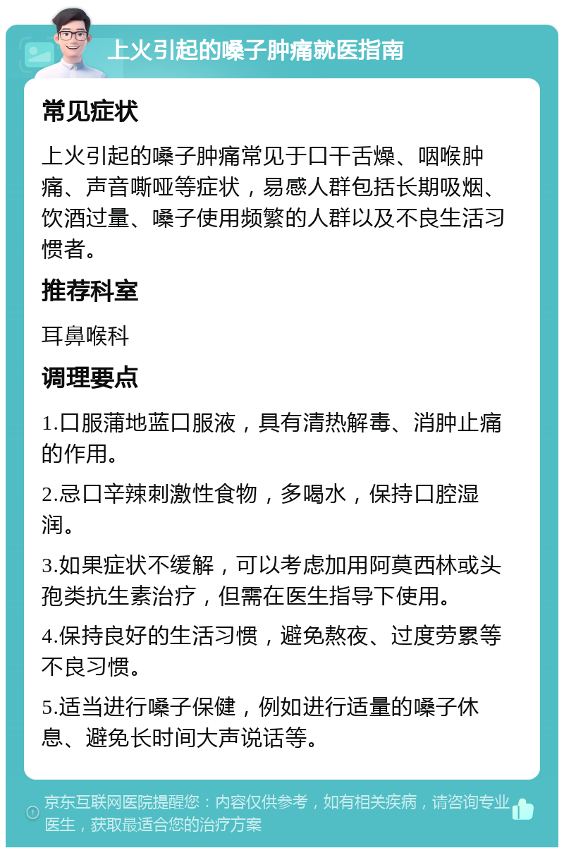 上火引起的嗓子肿痛就医指南 常见症状 上火引起的嗓子肿痛常见于口干舌燥、咽喉肿痛、声音嘶哑等症状，易感人群包括长期吸烟、饮酒过量、嗓子使用频繁的人群以及不良生活习惯者。 推荐科室 耳鼻喉科 调理要点 1.口服蒲地蓝口服液，具有清热解毒、消肿止痛的作用。 2.忌口辛辣刺激性食物，多喝水，保持口腔湿润。 3.如果症状不缓解，可以考虑加用阿莫西林或头孢类抗生素治疗，但需在医生指导下使用。 4.保持良好的生活习惯，避免熬夜、过度劳累等不良习惯。 5.适当进行嗓子保健，例如进行适量的嗓子休息、避免长时间大声说话等。