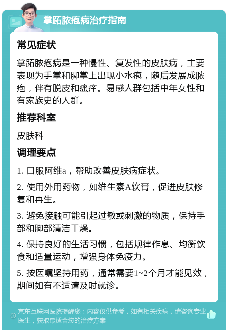 掌跖脓疱病治疗指南 常见症状 掌跖脓疱病是一种慢性、复发性的皮肤病，主要表现为手掌和脚掌上出现小水疱，随后发展成脓疱，伴有脱皮和瘙痒。易感人群包括中年女性和有家族史的人群。 推荐科室 皮肤科 调理要点 1. 口服阿维a，帮助改善皮肤病症状。 2. 使用外用药物，如维生素A软膏，促进皮肤修复和再生。 3. 避免接触可能引起过敏或刺激的物质，保持手部和脚部清洁干燥。 4. 保持良好的生活习惯，包括规律作息、均衡饮食和适量运动，增强身体免疫力。 5. 按医嘱坚持用药，通常需要1~2个月才能见效，期间如有不适请及时就诊。