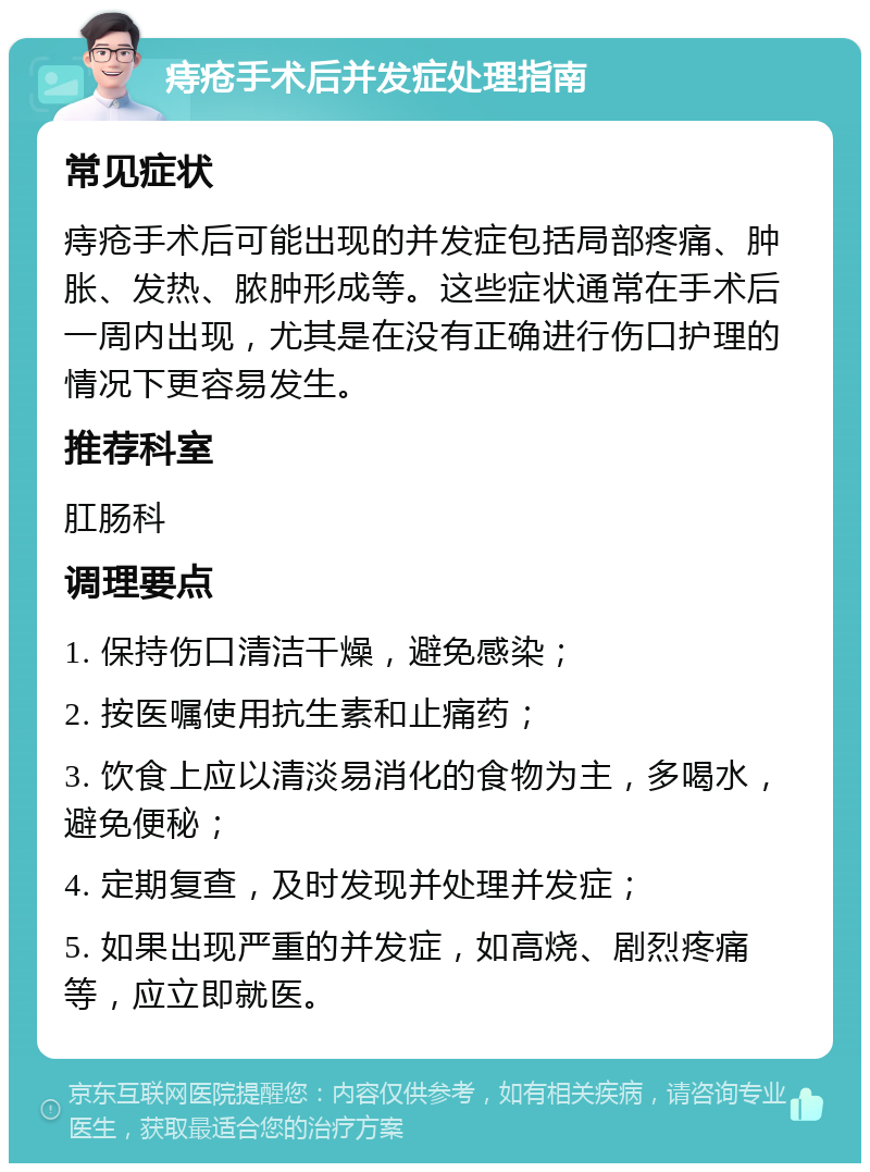 痔疮手术后并发症处理指南 常见症状 痔疮手术后可能出现的并发症包括局部疼痛、肿胀、发热、脓肿形成等。这些症状通常在手术后一周内出现，尤其是在没有正确进行伤口护理的情况下更容易发生。 推荐科室 肛肠科 调理要点 1. 保持伤口清洁干燥，避免感染； 2. 按医嘱使用抗生素和止痛药； 3. 饮食上应以清淡易消化的食物为主，多喝水，避免便秘； 4. 定期复查，及时发现并处理并发症； 5. 如果出现严重的并发症，如高烧、剧烈疼痛等，应立即就医。