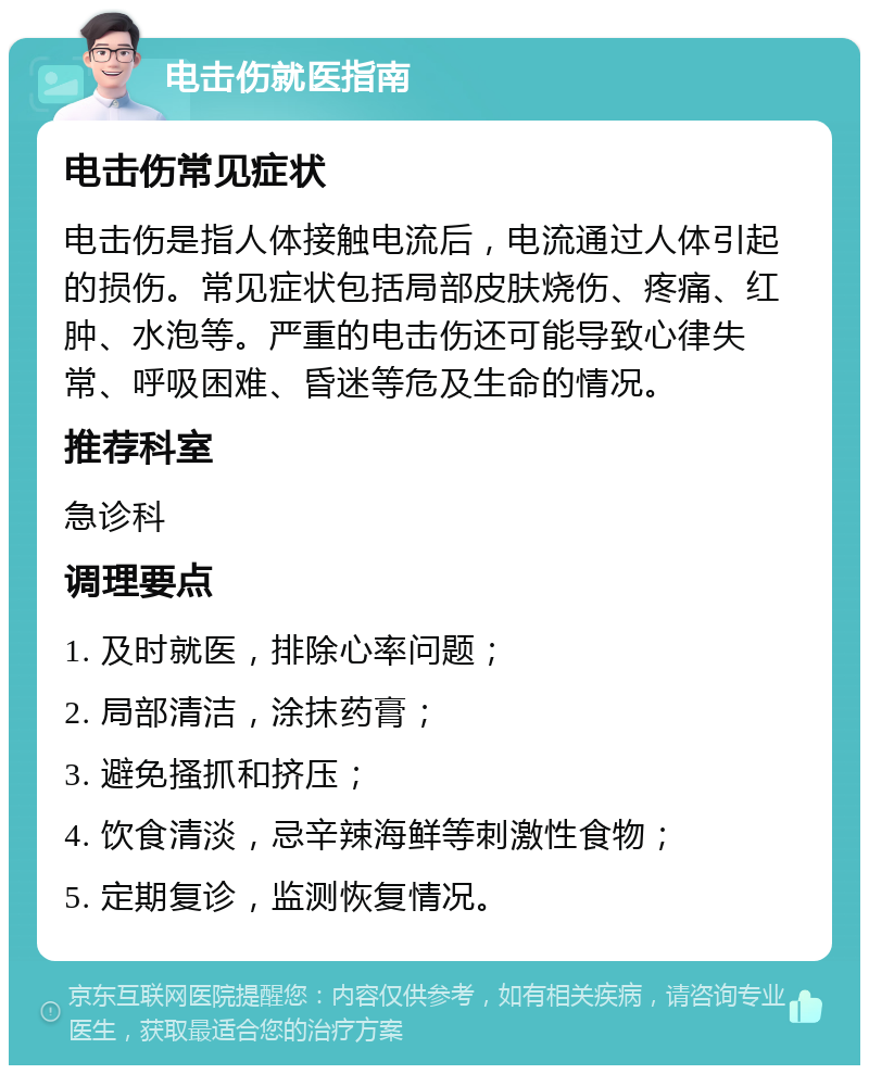 电击伤就医指南 电击伤常见症状 电击伤是指人体接触电流后，电流通过人体引起的损伤。常见症状包括局部皮肤烧伤、疼痛、红肿、水泡等。严重的电击伤还可能导致心律失常、呼吸困难、昏迷等危及生命的情况。 推荐科室 急诊科 调理要点 1. 及时就医，排除心率问题； 2. 局部清洁，涂抹药膏； 3. 避免搔抓和挤压； 4. 饮食清淡，忌辛辣海鲜等刺激性食物； 5. 定期复诊，监测恢复情况。