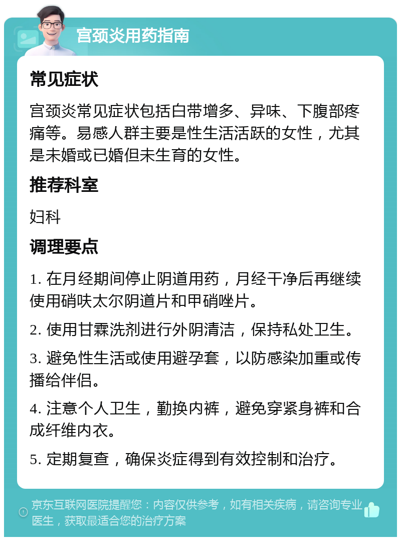 宫颈炎用药指南 常见症状 宫颈炎常见症状包括白带增多、异味、下腹部疼痛等。易感人群主要是性生活活跃的女性，尤其是未婚或已婚但未生育的女性。 推荐科室 妇科 调理要点 1. 在月经期间停止阴道用药，月经干净后再继续使用硝呋太尔阴道片和甲硝唑片。 2. 使用甘霖洗剂进行外阴清洁，保持私处卫生。 3. 避免性生活或使用避孕套，以防感染加重或传播给伴侣。 4. 注意个人卫生，勤换内裤，避免穿紧身裤和合成纤维内衣。 5. 定期复查，确保炎症得到有效控制和治疗。