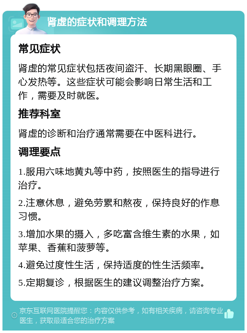 肾虚的症状和调理方法 常见症状 肾虚的常见症状包括夜间盗汗、长期黑眼圈、手心发热等。这些症状可能会影响日常生活和工作，需要及时就医。 推荐科室 肾虚的诊断和治疗通常需要在中医科进行。 调理要点 1.服用六味地黄丸等中药，按照医生的指导进行治疗。 2.注意休息，避免劳累和熬夜，保持良好的作息习惯。 3.增加水果的摄入，多吃富含维生素的水果，如苹果、香蕉和菠萝等。 4.避免过度性生活，保持适度的性生活频率。 5.定期复诊，根据医生的建议调整治疗方案。