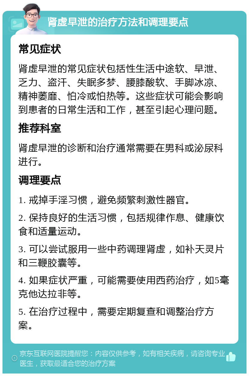 肾虚早泄的治疗方法和调理要点 常见症状 肾虚早泄的常见症状包括性生活中途软、早泄、乏力、盗汗、失眠多梦、腰膝酸软、手脚冰凉、精神萎靡、怕冷或怕热等。这些症状可能会影响到患者的日常生活和工作，甚至引起心理问题。 推荐科室 肾虚早泄的诊断和治疗通常需要在男科或泌尿科进行。 调理要点 1. 戒掉手淫习惯，避免频繁刺激性器官。 2. 保持良好的生活习惯，包括规律作息、健康饮食和适量运动。 3. 可以尝试服用一些中药调理肾虚，如补天灵片和三鞭胶囊等。 4. 如果症状严重，可能需要使用西药治疗，如5毫克他达拉非等。 5. 在治疗过程中，需要定期复查和调整治疗方案。