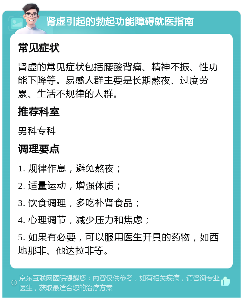 肾虚引起的勃起功能障碍就医指南 常见症状 肾虚的常见症状包括腰酸背痛、精神不振、性功能下降等。易感人群主要是长期熬夜、过度劳累、生活不规律的人群。 推荐科室 男科专科 调理要点 1. 规律作息，避免熬夜； 2. 适量运动，增强体质； 3. 饮食调理，多吃补肾食品； 4. 心理调节，减少压力和焦虑； 5. 如果有必要，可以服用医生开具的药物，如西地那非、他达拉非等。