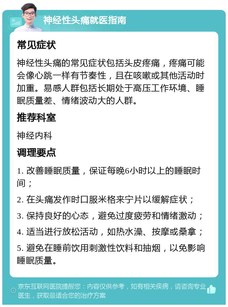 神经性头痛就医指南 常见症状 神经性头痛的常见症状包括头皮疼痛，疼痛可能会像心跳一样有节奏性，且在咳嗽或其他活动时加重。易感人群包括长期处于高压工作环境、睡眠质量差、情绪波动大的人群。 推荐科室 神经内科 调理要点 1. 改善睡眠质量，保证每晚6小时以上的睡眠时间； 2. 在头痛发作时口服米格来宁片以缓解症状； 3. 保持良好的心态，避免过度疲劳和情绪激动； 4. 适当进行放松活动，如热水澡、按摩或桑拿； 5. 避免在睡前饮用刺激性饮料和抽烟，以免影响睡眠质量。