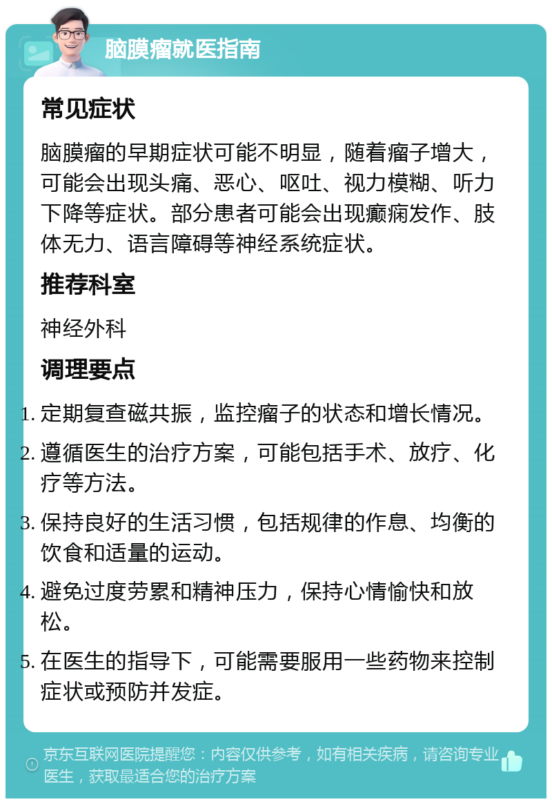 脑膜瘤就医指南 常见症状 脑膜瘤的早期症状可能不明显，随着瘤子增大，可能会出现头痛、恶心、呕吐、视力模糊、听力下降等症状。部分患者可能会出现癫痫发作、肢体无力、语言障碍等神经系统症状。 推荐科室 神经外科 调理要点 定期复查磁共振，监控瘤子的状态和增长情况。 遵循医生的治疗方案，可能包括手术、放疗、化疗等方法。 保持良好的生活习惯，包括规律的作息、均衡的饮食和适量的运动。 避免过度劳累和精神压力，保持心情愉快和放松。 在医生的指导下，可能需要服用一些药物来控制症状或预防并发症。