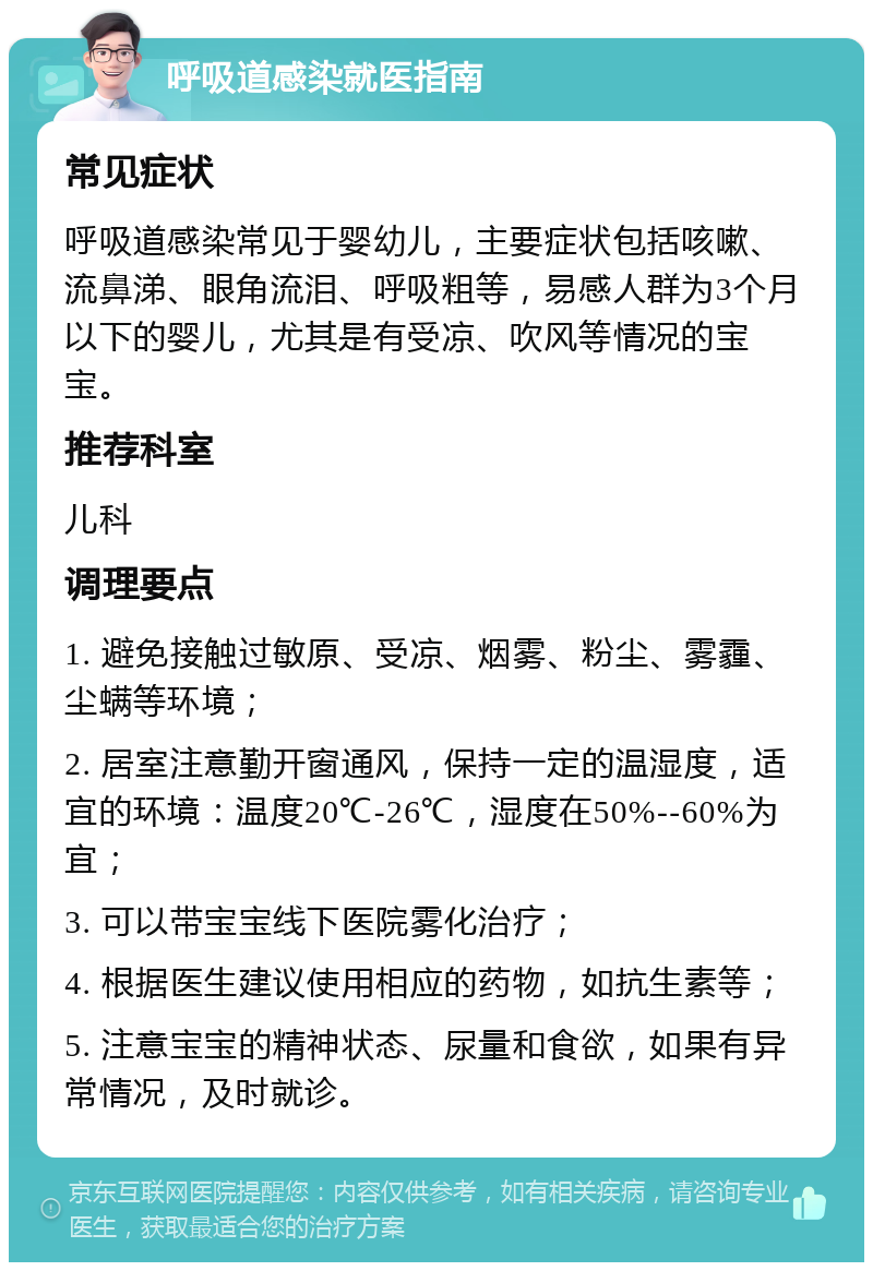 呼吸道感染就医指南 常见症状 呼吸道感染常见于婴幼儿，主要症状包括咳嗽、流鼻涕、眼角流泪、呼吸粗等，易感人群为3个月以下的婴儿，尤其是有受凉、吹风等情况的宝宝。 推荐科室 儿科 调理要点 1. 避免接触过敏原、受凉、烟雾、粉尘、雾霾、尘螨等环境； 2. 居室注意勤开窗通风，保持一定的温湿度，适宜的环境：温度20℃-26℃，湿度在50%--60%为宜； 3. 可以带宝宝线下医院雾化治疗； 4. 根据医生建议使用相应的药物，如抗生素等； 5. 注意宝宝的精神状态、尿量和食欲，如果有异常情况，及时就诊。