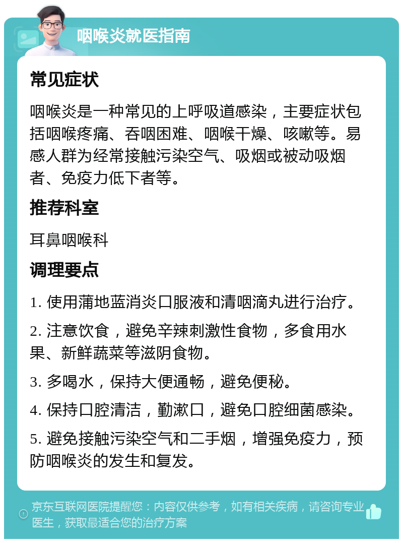 咽喉炎就医指南 常见症状 咽喉炎是一种常见的上呼吸道感染，主要症状包括咽喉疼痛、吞咽困难、咽喉干燥、咳嗽等。易感人群为经常接触污染空气、吸烟或被动吸烟者、免疫力低下者等。 推荐科室 耳鼻咽喉科 调理要点 1. 使用蒲地蓝消炎口服液和清咽滴丸进行治疗。 2. 注意饮食，避免辛辣刺激性食物，多食用水果、新鲜蔬菜等滋阴食物。 3. 多喝水，保持大便通畅，避免便秘。 4. 保持口腔清洁，勤漱口，避免口腔细菌感染。 5. 避免接触污染空气和二手烟，增强免疫力，预防咽喉炎的发生和复发。