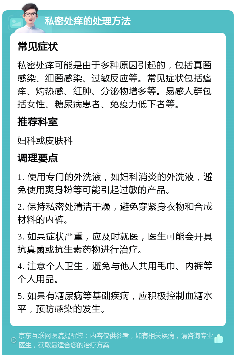 私密处痒的处理方法 常见症状 私密处痒可能是由于多种原因引起的，包括真菌感染、细菌感染、过敏反应等。常见症状包括瘙痒、灼热感、红肿、分泌物增多等。易感人群包括女性、糖尿病患者、免疫力低下者等。 推荐科室 妇科或皮肤科 调理要点 1. 使用专门的外洗液，如妇科消炎的外洗液，避免使用爽身粉等可能引起过敏的产品。 2. 保持私密处清洁干燥，避免穿紧身衣物和合成材料的内裤。 3. 如果症状严重，应及时就医，医生可能会开具抗真菌或抗生素药物进行治疗。 4. 注意个人卫生，避免与他人共用毛巾、内裤等个人用品。 5. 如果有糖尿病等基础疾病，应积极控制血糖水平，预防感染的发生。