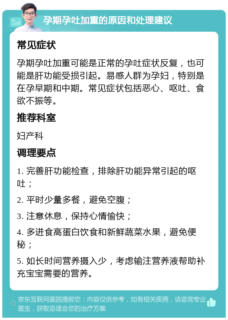 孕期孕吐加重的原因和处理建议 常见症状 孕期孕吐加重可能是正常的孕吐症状反复，也可能是肝功能受损引起。易感人群为孕妇，特别是在孕早期和中期。常见症状包括恶心、呕吐、食欲不振等。 推荐科室 妇产科 调理要点 1. 完善肝功能检查，排除肝功能异常引起的呕吐； 2. 平时少量多餐，避免空腹； 3. 注意休息，保持心情愉快； 4. 多进食高蛋白饮食和新鲜蔬菜水果，避免便秘； 5. 如长时间营养摄入少，考虑输注营养液帮助补充宝宝需要的营养。