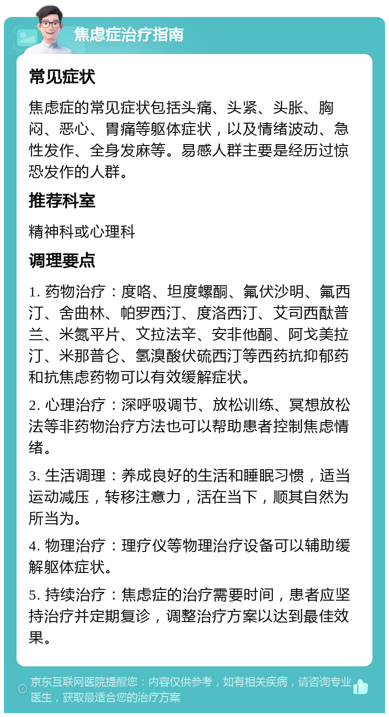 焦虑症治疗指南 常见症状 焦虑症的常见症状包括头痛、头紧、头胀、胸闷、恶心、胃痛等躯体症状，以及情绪波动、急性发作、全身发麻等。易感人群主要是经历过惊恐发作的人群。 推荐科室 精神科或心理科 调理要点 1. 药物治疗：度咯、坦度螺酮、氟伏沙明、氟西汀、舍曲林、帕罗西汀、度洛西汀、艾司西酞普兰、米氮平片、文拉法辛、安非他酮、阿戈美拉汀、米那普仑、氢溴酸伏硫西汀等西药抗抑郁药和抗焦虑药物可以有效缓解症状。 2. 心理治疗：深呼吸调节、放松训练、冥想放松法等非药物治疗方法也可以帮助患者控制焦虑情绪。 3. 生活调理：养成良好的生活和睡眠习惯，适当运动减压，转移注意力，活在当下，顺其自然为所当为。 4. 物理治疗：理疗仪等物理治疗设备可以辅助缓解躯体症状。 5. 持续治疗：焦虑症的治疗需要时间，患者应坚持治疗并定期复诊，调整治疗方案以达到最佳效果。