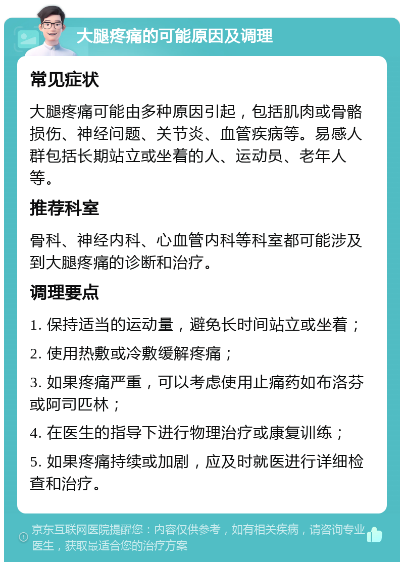 大腿疼痛的可能原因及调理 常见症状 大腿疼痛可能由多种原因引起，包括肌肉或骨骼损伤、神经问题、关节炎、血管疾病等。易感人群包括长期站立或坐着的人、运动员、老年人等。 推荐科室 骨科、神经内科、心血管内科等科室都可能涉及到大腿疼痛的诊断和治疗。 调理要点 1. 保持适当的运动量，避免长时间站立或坐着； 2. 使用热敷或冷敷缓解疼痛； 3. 如果疼痛严重，可以考虑使用止痛药如布洛芬或阿司匹林； 4. 在医生的指导下进行物理治疗或康复训练； 5. 如果疼痛持续或加剧，应及时就医进行详细检查和治疗。