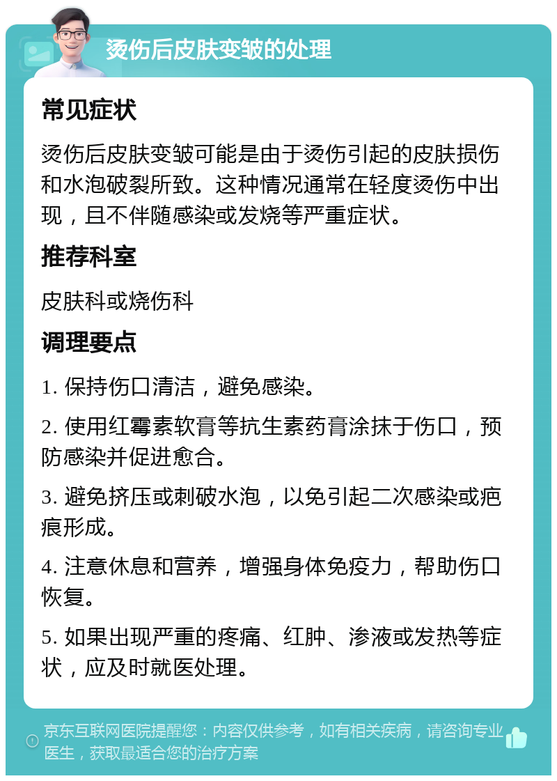 烫伤后皮肤变皱的处理 常见症状 烫伤后皮肤变皱可能是由于烫伤引起的皮肤损伤和水泡破裂所致。这种情况通常在轻度烫伤中出现，且不伴随感染或发烧等严重症状。 推荐科室 皮肤科或烧伤科 调理要点 1. 保持伤口清洁，避免感染。 2. 使用红霉素软膏等抗生素药膏涂抹于伤口，预防感染并促进愈合。 3. 避免挤压或刺破水泡，以免引起二次感染或疤痕形成。 4. 注意休息和营养，增强身体免疫力，帮助伤口恢复。 5. 如果出现严重的疼痛、红肿、渗液或发热等症状，应及时就医处理。