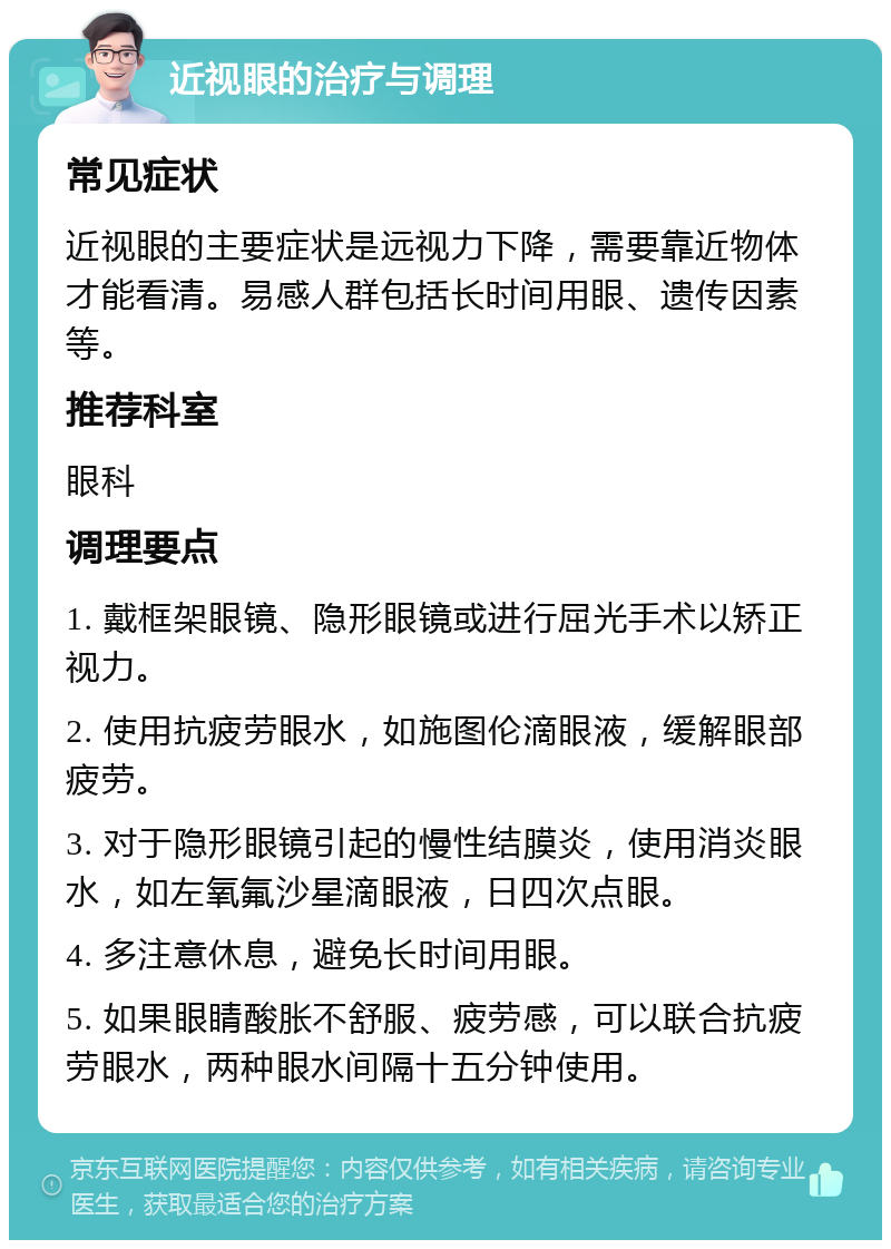 近视眼的治疗与调理 常见症状 近视眼的主要症状是远视力下降，需要靠近物体才能看清。易感人群包括长时间用眼、遗传因素等。 推荐科室 眼科 调理要点 1. 戴框架眼镜、隐形眼镜或进行屈光手术以矫正视力。 2. 使用抗疲劳眼水，如施图伦滴眼液，缓解眼部疲劳。 3. 对于隐形眼镜引起的慢性结膜炎，使用消炎眼水，如左氧氟沙星滴眼液，日四次点眼。 4. 多注意休息，避免长时间用眼。 5. 如果眼睛酸胀不舒服、疲劳感，可以联合抗疲劳眼水，两种眼水间隔十五分钟使用。