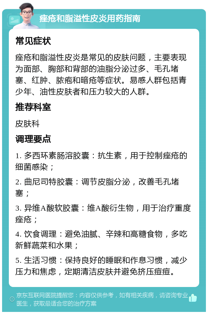 痤疮和脂溢性皮炎用药指南 常见症状 痤疮和脂溢性皮炎是常见的皮肤问题，主要表现为面部、胸部和背部的油脂分泌过多、毛孔堵塞、红肿、脓疱和暗疮等症状。易感人群包括青少年、油性皮肤者和压力较大的人群。 推荐科室 皮肤科 调理要点 1. 多西环素肠溶胶囊：抗生素，用于控制痤疮的细菌感染； 2. 曲尼司特胶囊：调节皮脂分泌，改善毛孔堵塞； 3. 异维A酸软胶囊：维A酸衍生物，用于治疗重度痤疮； 4. 饮食调理：避免油腻、辛辣和高糖食物，多吃新鲜蔬菜和水果； 5. 生活习惯：保持良好的睡眠和作息习惯，减少压力和焦虑，定期清洁皮肤并避免挤压痘痘。