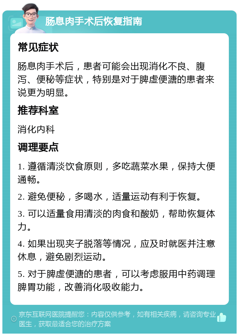 肠息肉手术后恢复指南 常见症状 肠息肉手术后，患者可能会出现消化不良、腹泻、便秘等症状，特别是对于脾虚便溏的患者来说更为明显。 推荐科室 消化内科 调理要点 1. 遵循清淡饮食原则，多吃蔬菜水果，保持大便通畅。 2. 避免便秘，多喝水，适量运动有利于恢复。 3. 可以适量食用清淡的肉食和酸奶，帮助恢复体力。 4. 如果出现夹子脱落等情况，应及时就医并注意休息，避免剧烈运动。 5. 对于脾虚便溏的患者，可以考虑服用中药调理脾胃功能，改善消化吸收能力。