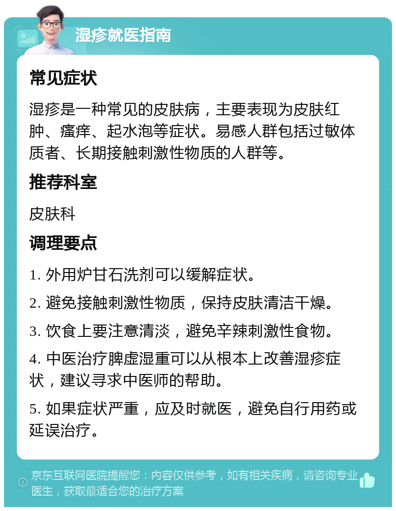 湿疹就医指南 常见症状 湿疹是一种常见的皮肤病，主要表现为皮肤红肿、瘙痒、起水泡等症状。易感人群包括过敏体质者、长期接触刺激性物质的人群等。 推荐科室 皮肤科 调理要点 1. 外用炉甘石洗剂可以缓解症状。 2. 避免接触刺激性物质，保持皮肤清洁干燥。 3. 饮食上要注意清淡，避免辛辣刺激性食物。 4. 中医治疗脾虚湿重可以从根本上改善湿疹症状，建议寻求中医师的帮助。 5. 如果症状严重，应及时就医，避免自行用药或延误治疗。