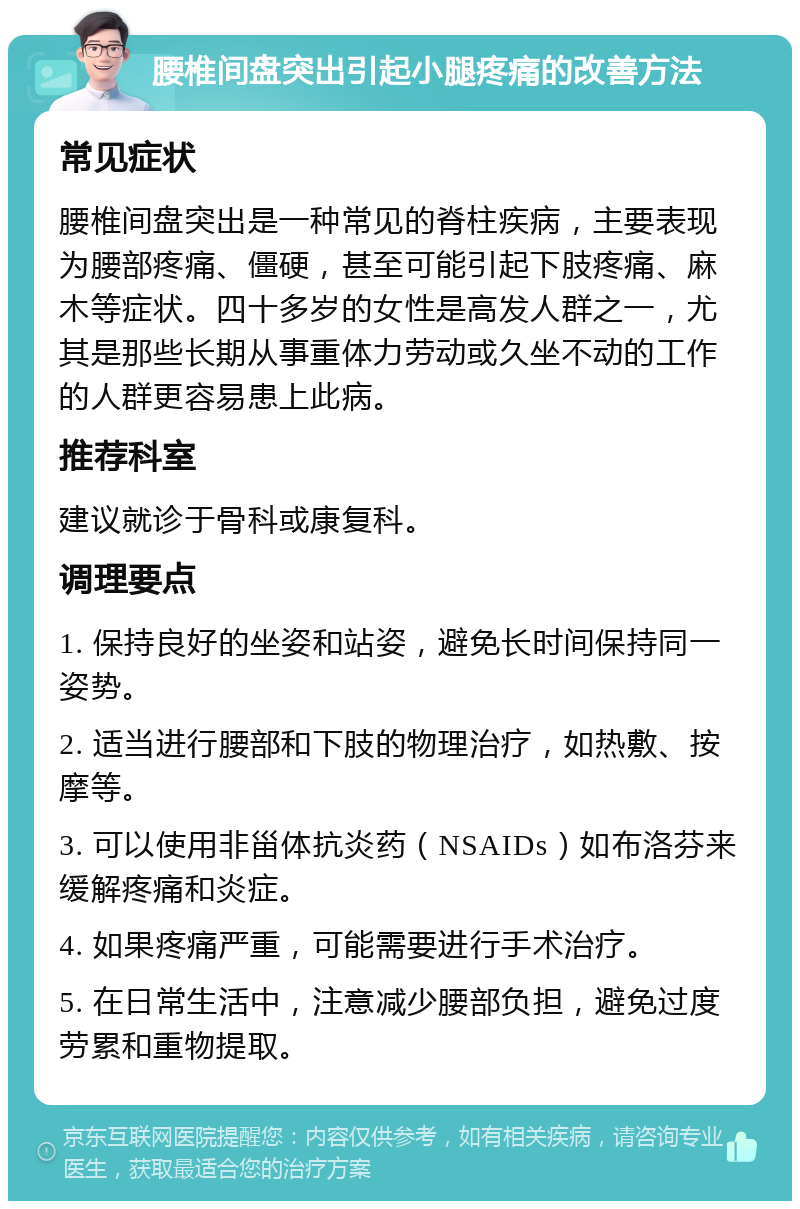 腰椎间盘突出引起小腿疼痛的改善方法 常见症状 腰椎间盘突出是一种常见的脊柱疾病，主要表现为腰部疼痛、僵硬，甚至可能引起下肢疼痛、麻木等症状。四十多岁的女性是高发人群之一，尤其是那些长期从事重体力劳动或久坐不动的工作的人群更容易患上此病。 推荐科室 建议就诊于骨科或康复科。 调理要点 1. 保持良好的坐姿和站姿，避免长时间保持同一姿势。 2. 适当进行腰部和下肢的物理治疗，如热敷、按摩等。 3. 可以使用非甾体抗炎药（NSAIDs）如布洛芬来缓解疼痛和炎症。 4. 如果疼痛严重，可能需要进行手术治疗。 5. 在日常生活中，注意减少腰部负担，避免过度劳累和重物提取。