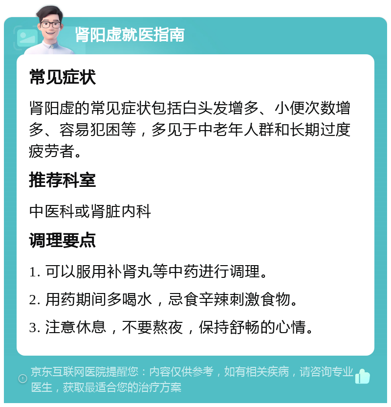 肾阳虚就医指南 常见症状 肾阳虚的常见症状包括白头发增多、小便次数增多、容易犯困等，多见于中老年人群和长期过度疲劳者。 推荐科室 中医科或肾脏内科 调理要点 1. 可以服用补肾丸等中药进行调理。 2. 用药期间多喝水，忌食辛辣刺激食物。 3. 注意休息，不要熬夜，保持舒畅的心情。