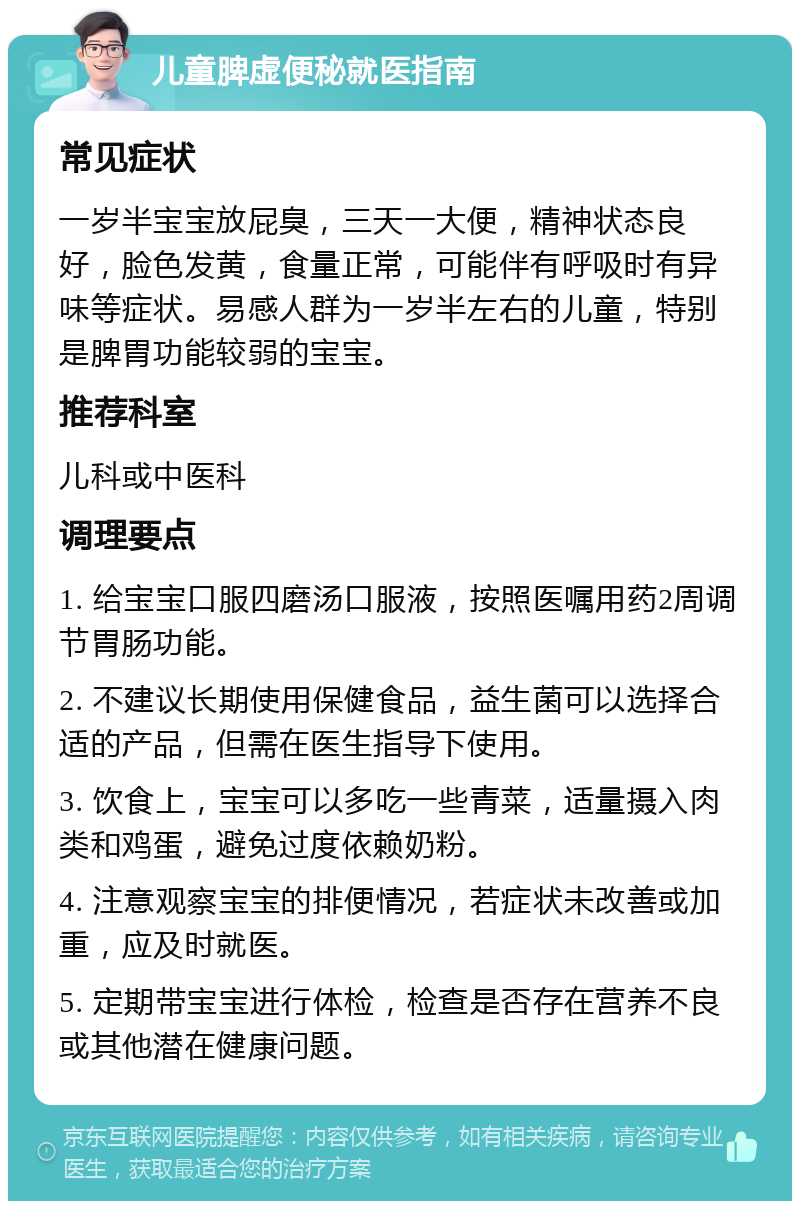 儿童脾虚便秘就医指南 常见症状 一岁半宝宝放屁臭，三天一大便，精神状态良好，脸色发黄，食量正常，可能伴有呼吸时有异味等症状。易感人群为一岁半左右的儿童，特别是脾胃功能较弱的宝宝。 推荐科室 儿科或中医科 调理要点 1. 给宝宝口服四磨汤口服液，按照医嘱用药2周调节胃肠功能。 2. 不建议长期使用保健食品，益生菌可以选择合适的产品，但需在医生指导下使用。 3. 饮食上，宝宝可以多吃一些青菜，适量摄入肉类和鸡蛋，避免过度依赖奶粉。 4. 注意观察宝宝的排便情况，若症状未改善或加重，应及时就医。 5. 定期带宝宝进行体检，检查是否存在营养不良或其他潜在健康问题。