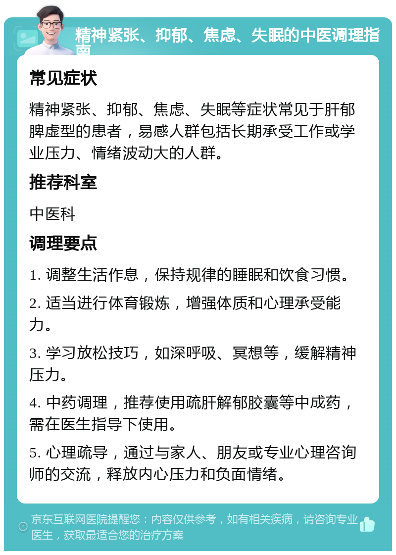 精神紧张、抑郁、焦虑、失眠的中医调理指南 常见症状 精神紧张、抑郁、焦虑、失眠等症状常见于肝郁脾虚型的患者，易感人群包括长期承受工作或学业压力、情绪波动大的人群。 推荐科室 中医科 调理要点 1. 调整生活作息，保持规律的睡眠和饮食习惯。 2. 适当进行体育锻炼，增强体质和心理承受能力。 3. 学习放松技巧，如深呼吸、冥想等，缓解精神压力。 4. 中药调理，推荐使用疏肝解郁胶囊等中成药，需在医生指导下使用。 5. 心理疏导，通过与家人、朋友或专业心理咨询师的交流，释放内心压力和负面情绪。